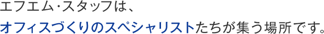 エフエム・スタッフは、オフィスづくりのスペシャリストたちが集う場所です。
